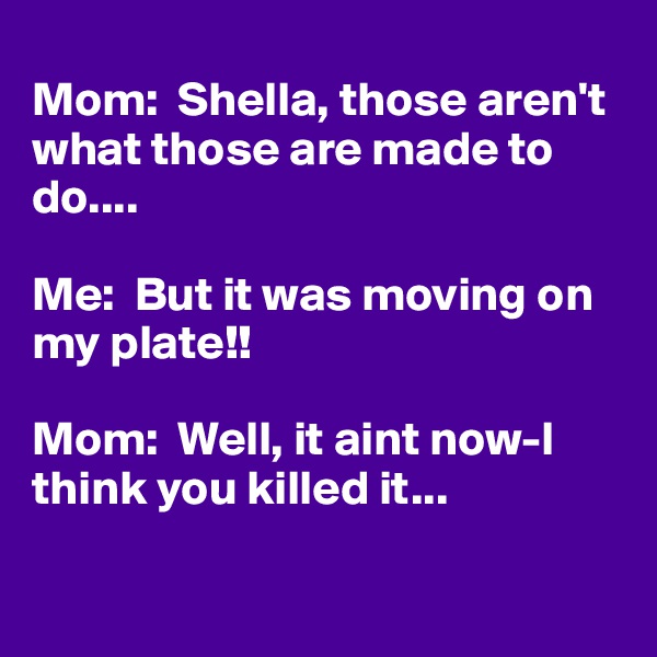 
Mom:  Shella, those aren't what those are made to do....

Me:  But it was moving on my plate!!

Mom:  Well, it aint now-I think you killed it...

