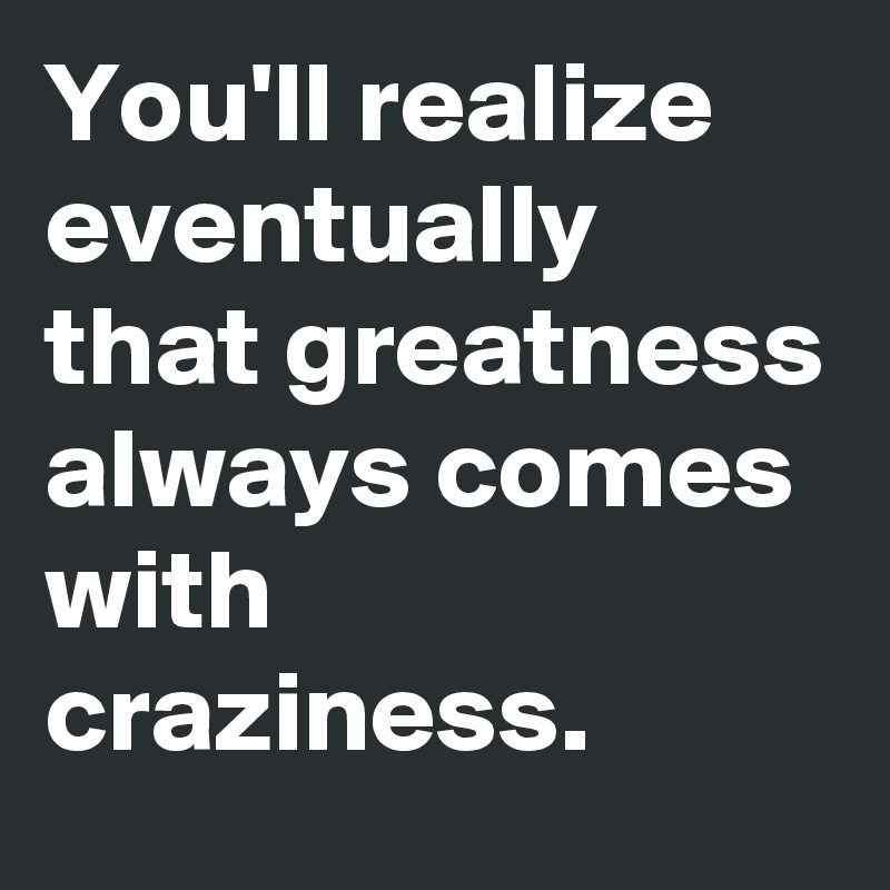 You'll realize eventually that greatness always comes with craziness.
