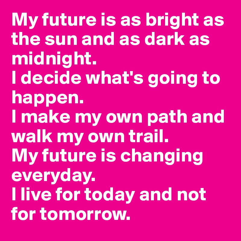 My future is as bright as the sun and as dark as midnight. 
I decide what's going to happen. 
I make my own path and walk my own trail.
My future is changing everyday. 
I live for today and not for tomorrow.