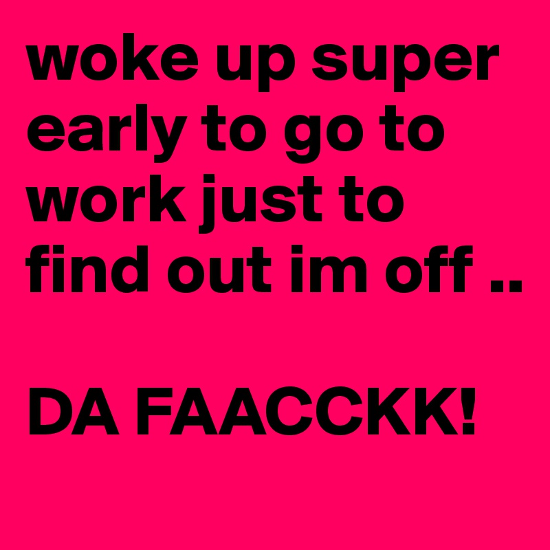 woke up super early to go to work just to find out im off .. 

DA FAACCKK!