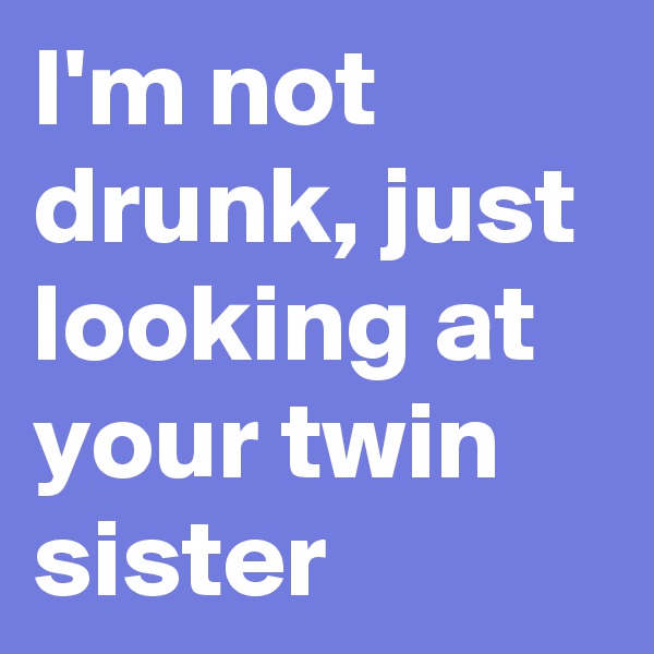 I'm not drunk, just looking at your twin sister