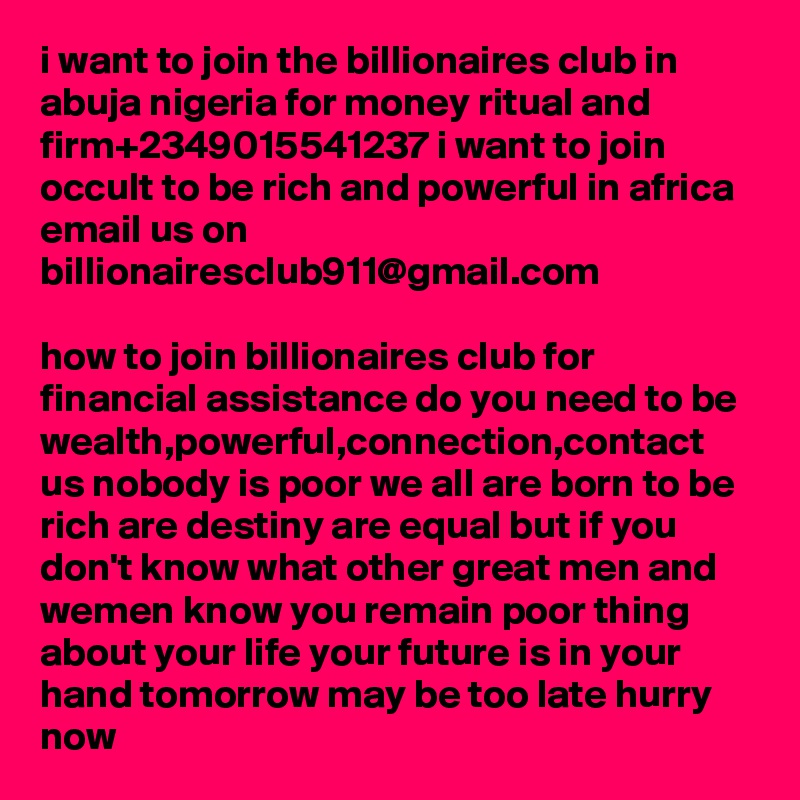 i want to join the billionaires club in abuja nigeria for money ritual and firm+2349015541237 i want to join occult to be rich and powerful in africa email us on billionairesclub911@gmail.com

how to join billionaires club for financial assistance do you need to be wealth,powerful,connection,contact us nobody is poor we all are born to be rich are destiny are equal but if you don't know what other great men and wemen know you remain poor thing about your life your future is in your hand tomorrow may be too late hurry now 