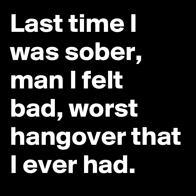 Last time I was sober, man I felt bad, worst hangover that I ever had.