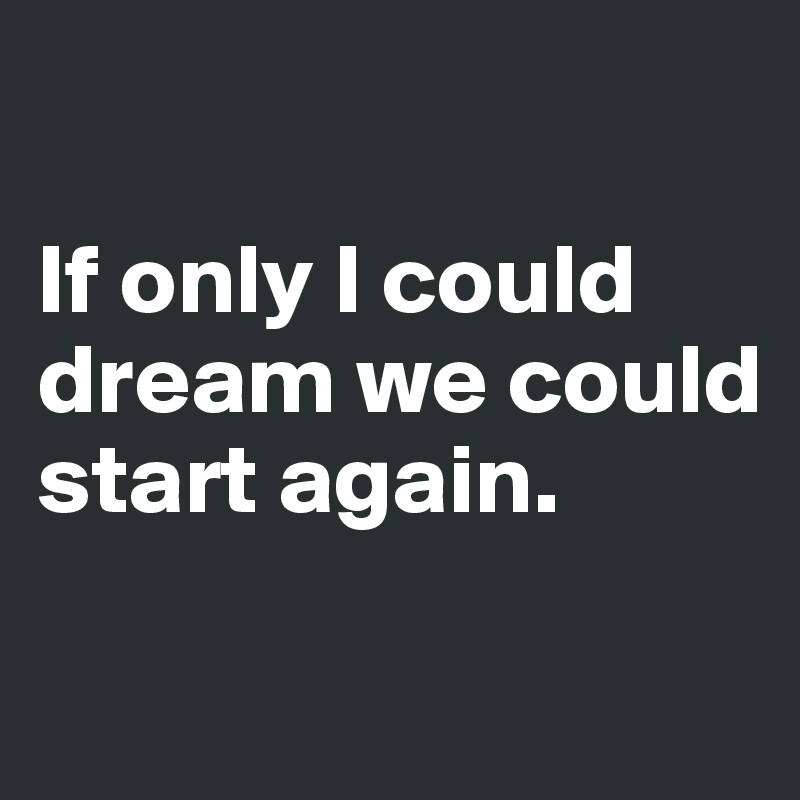 

If only I could dream we could start again.

