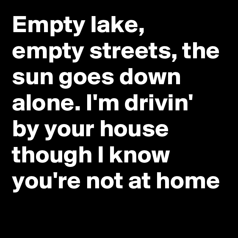 Empty lake, empty streets, the sun goes down alone. I'm drivin' by your house
though I know you're not at home