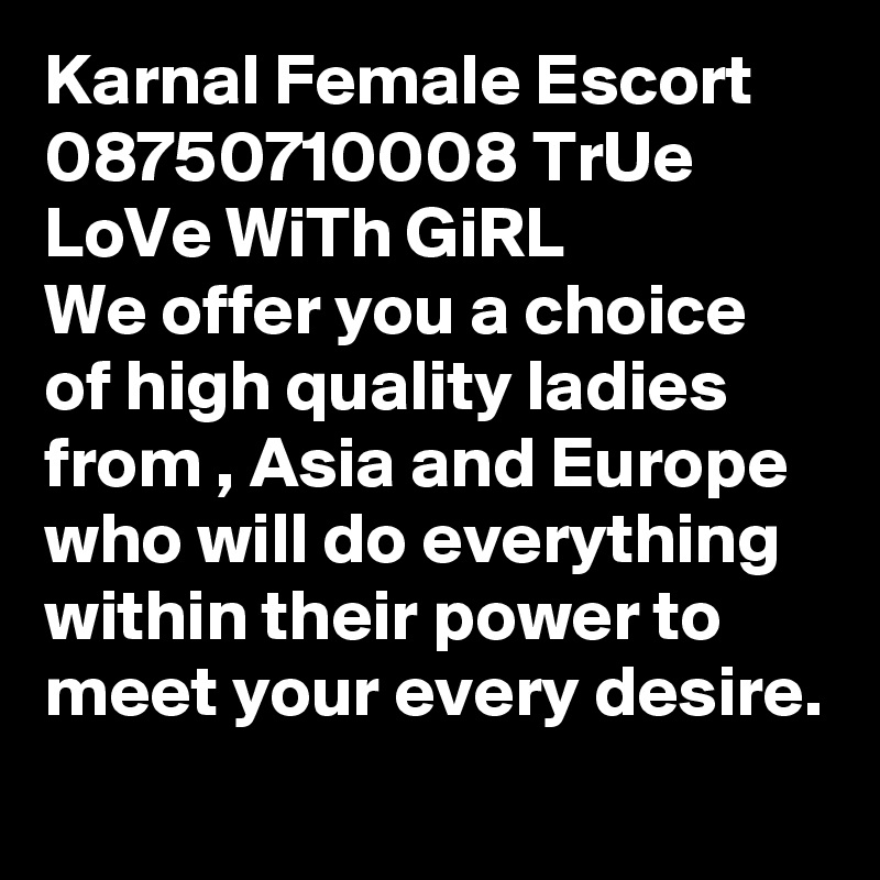 Karnal Female Escort 08750710008 TrUe LoVe WiTh GiRL 
We offer you a choice of high quality ladies from , Asia and Europe who will do everything within their power to meet your every desire.
