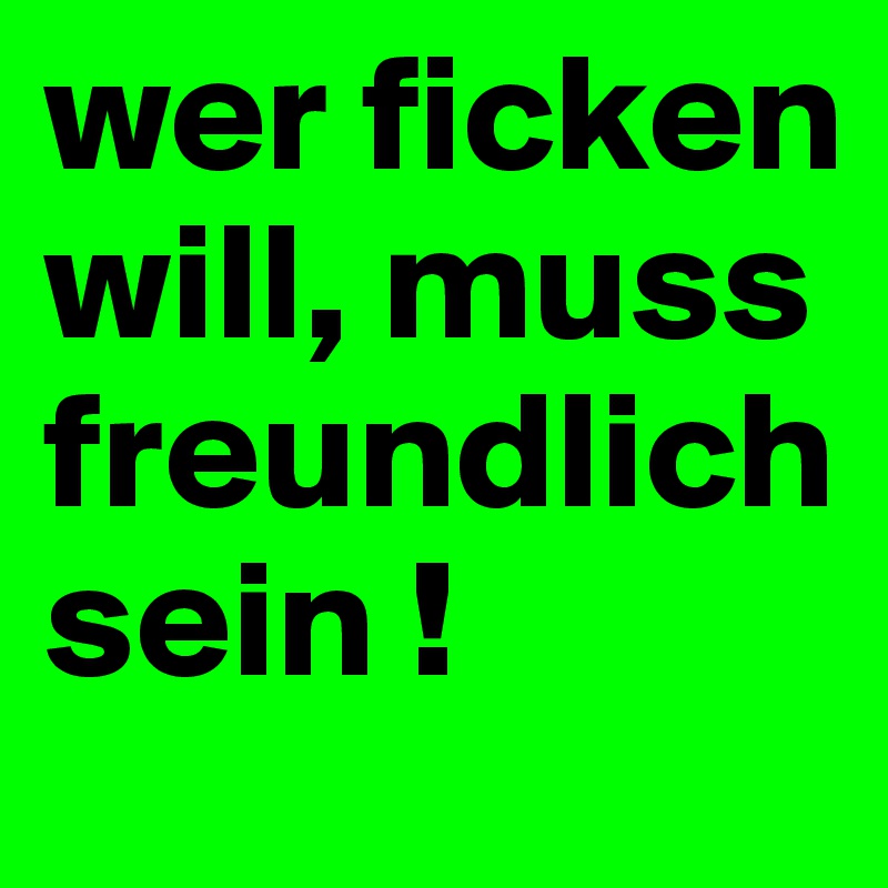 wer ficken will, muss freundlich sein !
