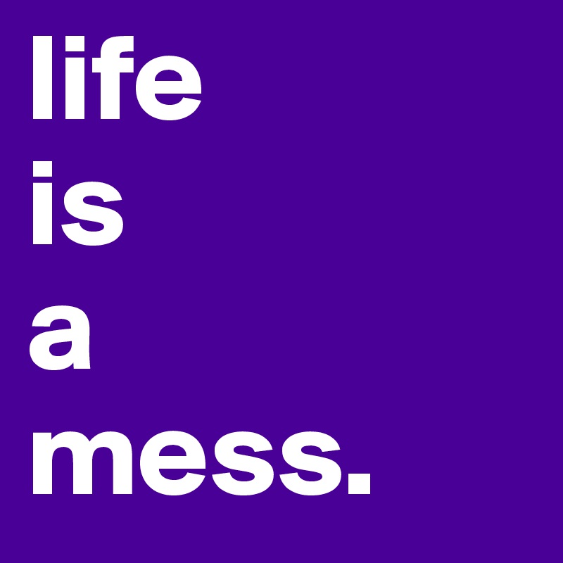 life 
is
a
mess.