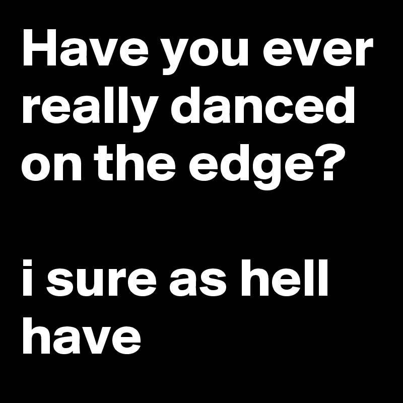 Have you ever really danced on the edge?

i sure as hell have