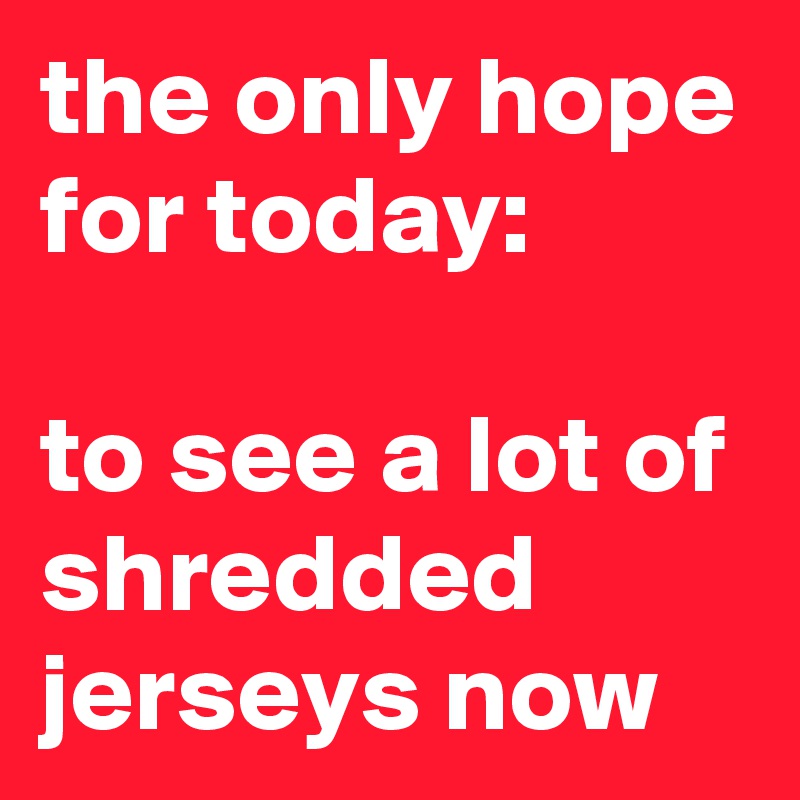 the only hope for today:

to see a lot of
shredded jerseys now 