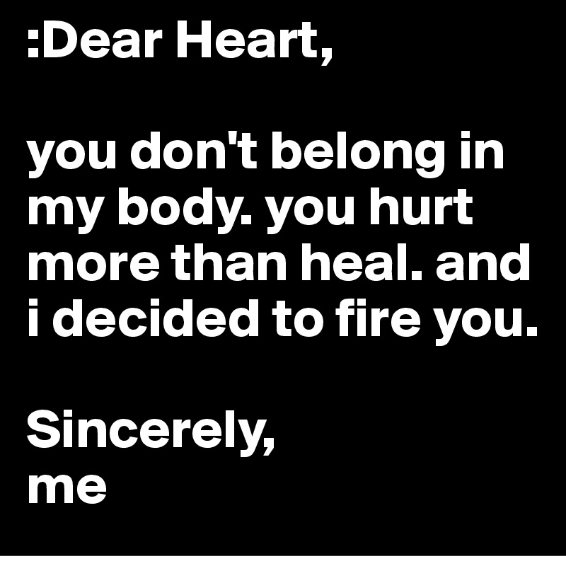 :Dear Heart,

you don't belong in my body. you hurt more than heal. and i decided to fire you. 

Sincerely,
me 