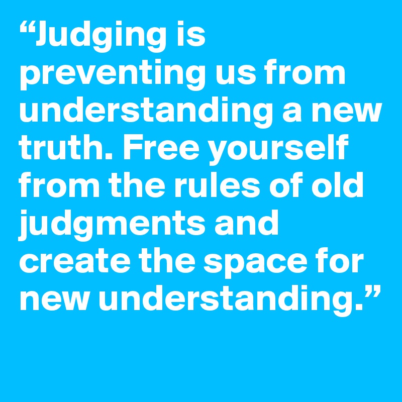 “Judging is preventing us from understanding a new truth. Free yourself from the rules of old judgments and create the space for new understanding.” 