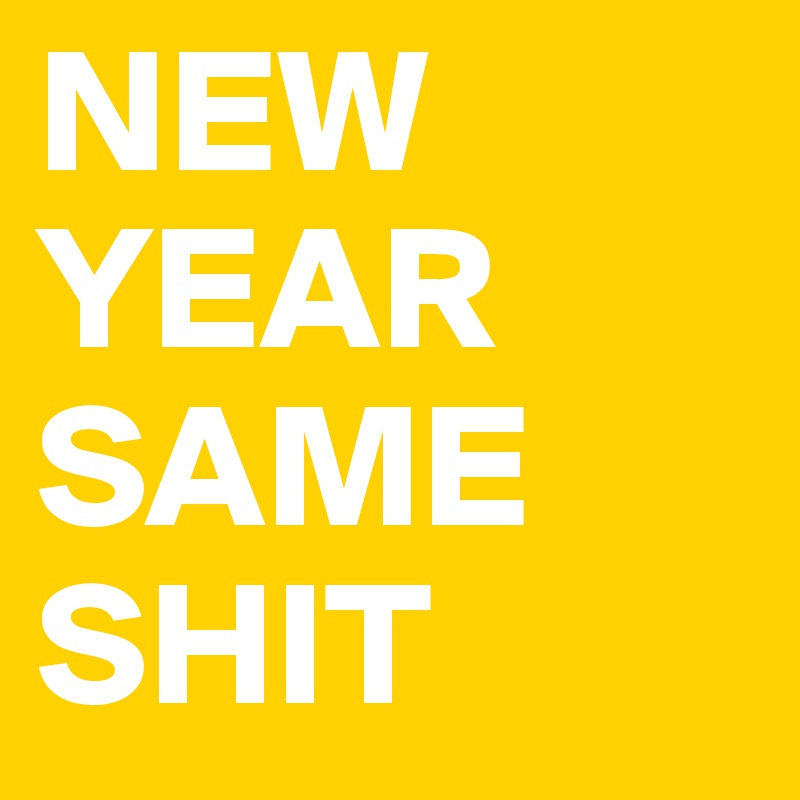 NEW YEAR
SAME
SHIT