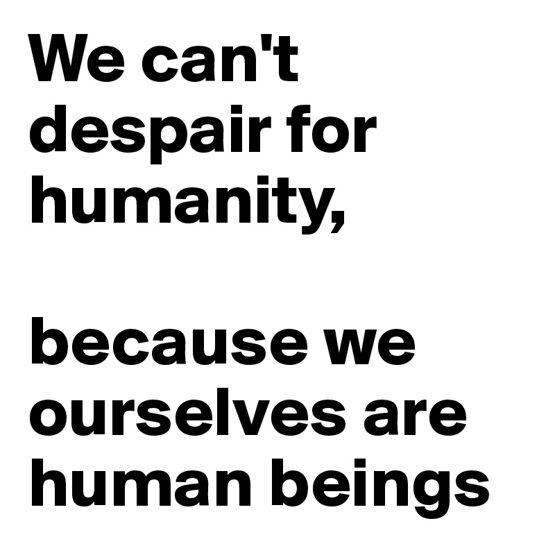 We can't despair for humanity, 

because we ourselves are human beings
