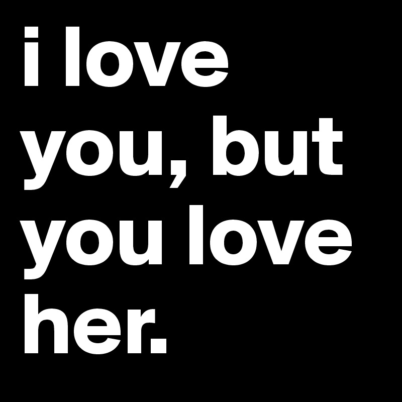 i love you, but you love her.