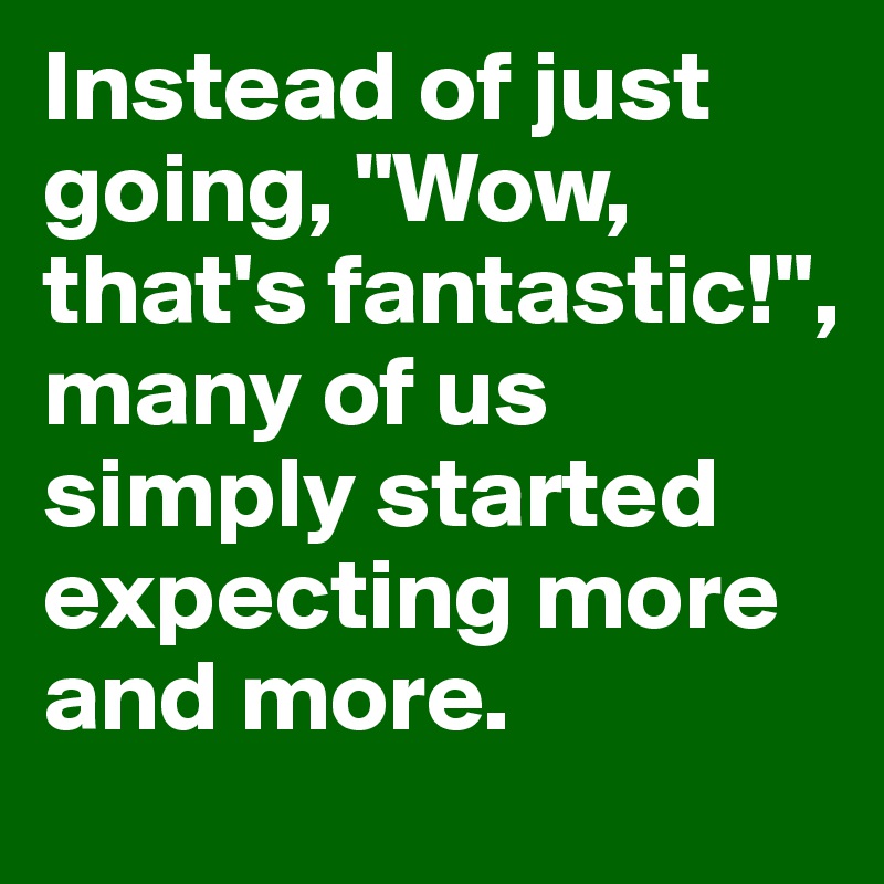 Instead of just going, "Wow, that's fantastic!", many of us simply started expecting more and more.