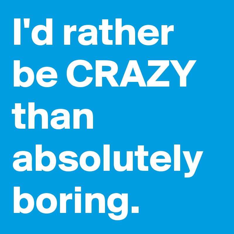I'd rather be CRAZY than absolutely boring.