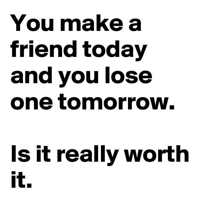 You make a friend today and you lose one tomorrow. 

Is it really worth it.