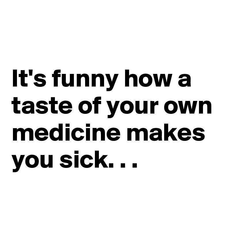 

It's funny how a taste of your own medicine makes you sick. . .
