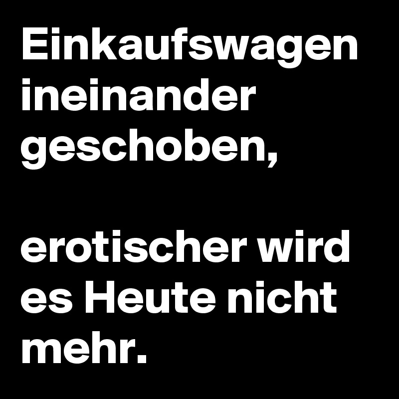 Einkaufswagen
ineinander
geschoben,

erotischer wird
es Heute nicht mehr.