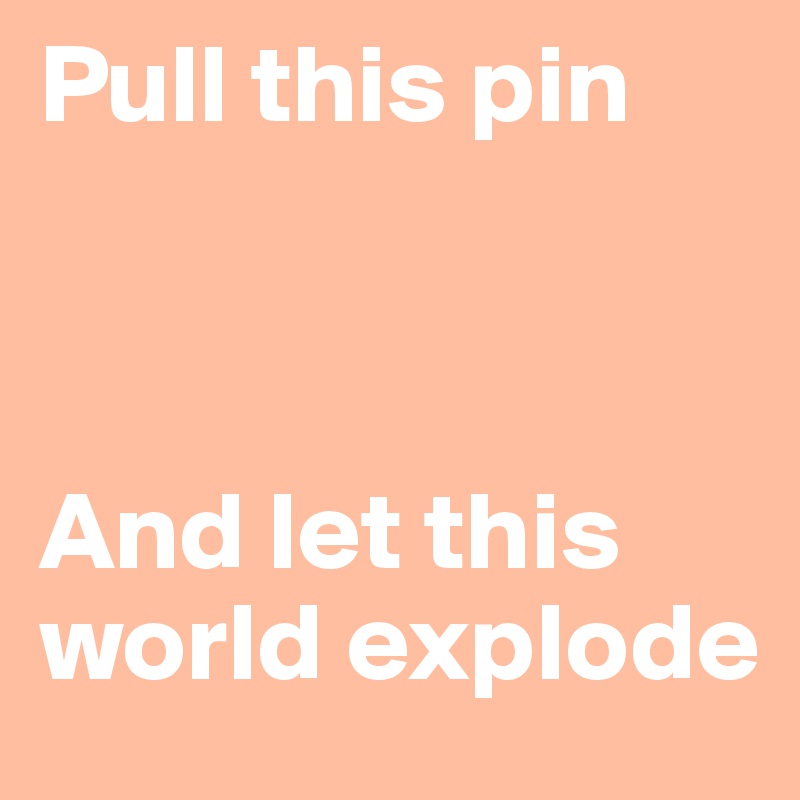 Pull this pin



And let this world explode