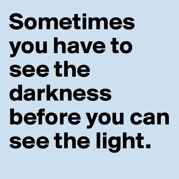 Sometimes you have to see the darkness before you can see the light.