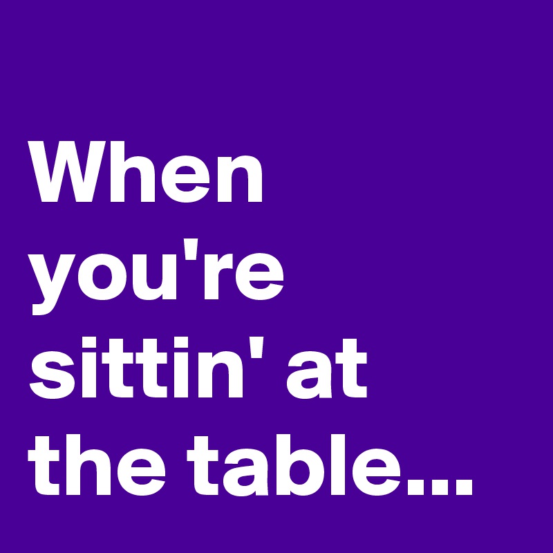 
When you're sittin' at the table...