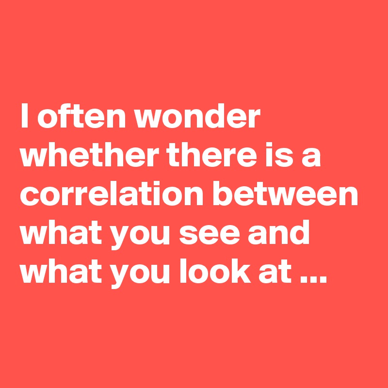 

I often wonder whether there is a correlation between what you see and what you look at ...
