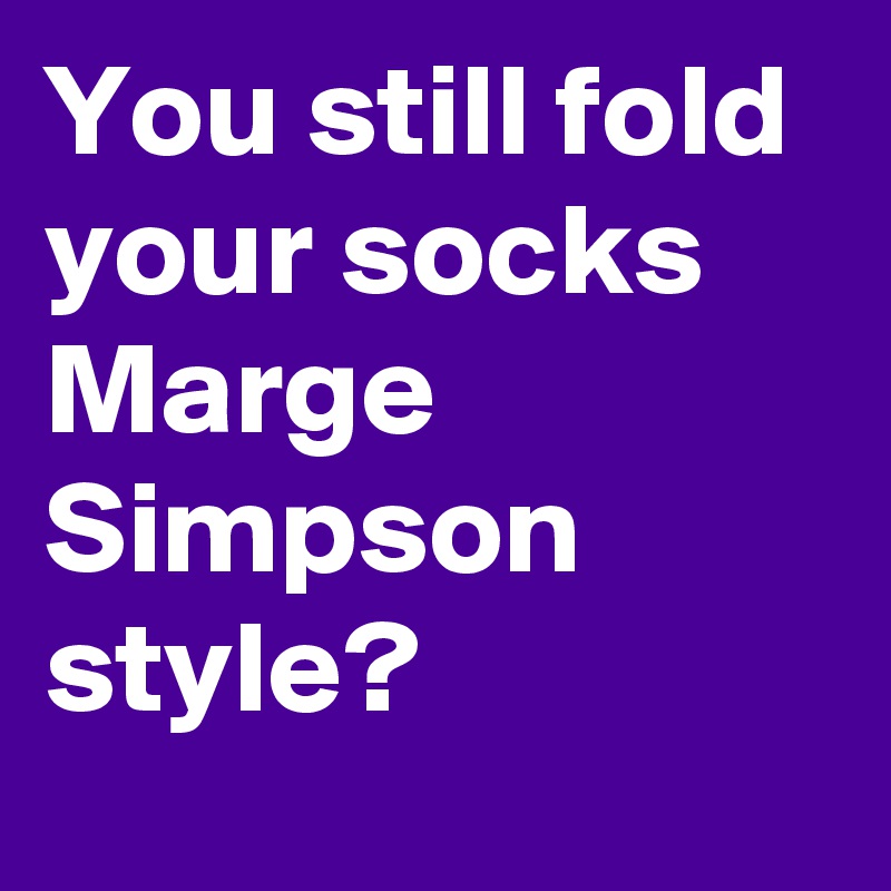 You still fold your socks Marge Simpson style?