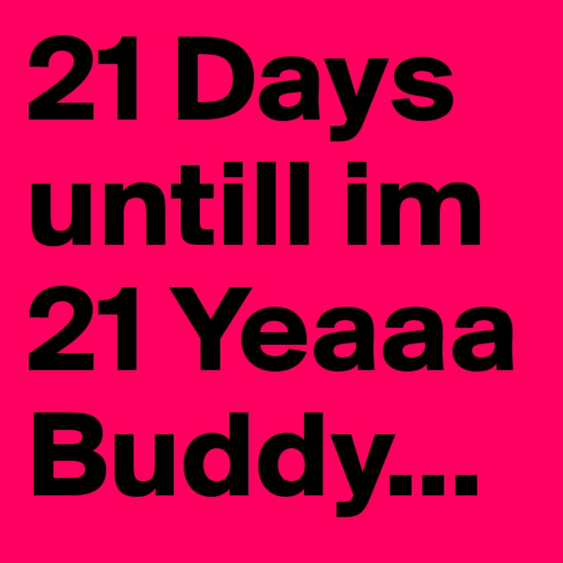 21 Days untill im 21 Yeaaa Buddy...