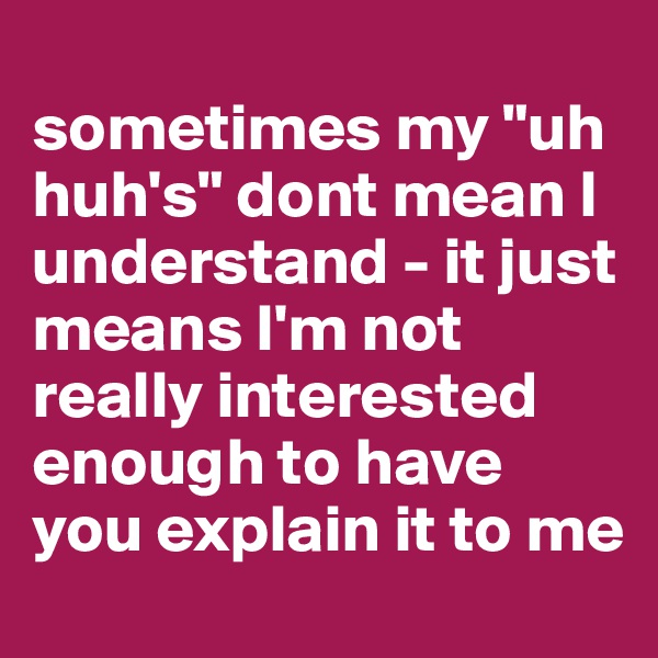 
sometimes my "uh huh's" dont mean I understand - it just means I'm not really interested enough to have you explain it to me