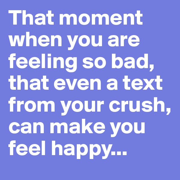 That moment when you are feeling so bad, that even a text from your crush, can make you feel happy...