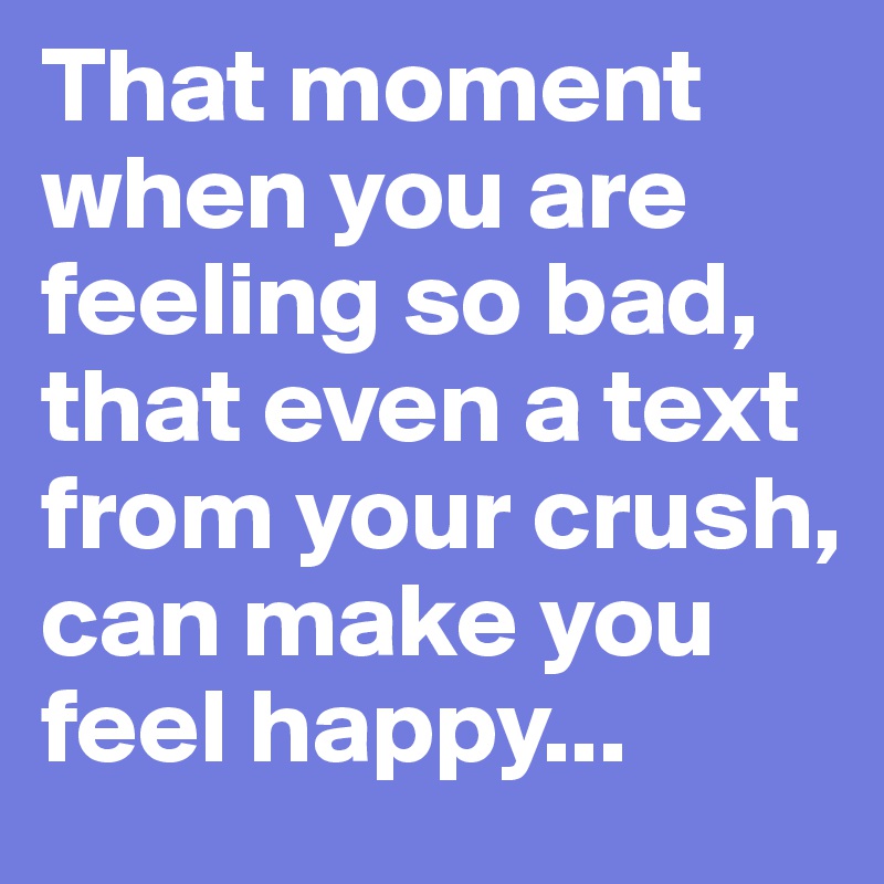 That moment when you are feeling so bad, that even a text from your crush, can make you feel happy...