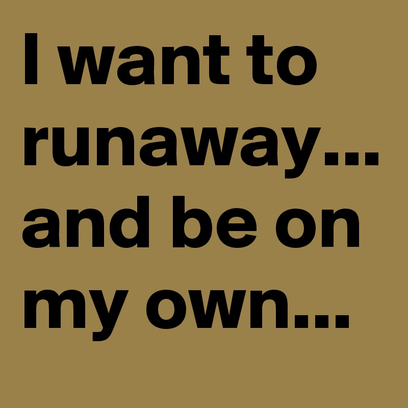 I want to runaway... and be on my own...