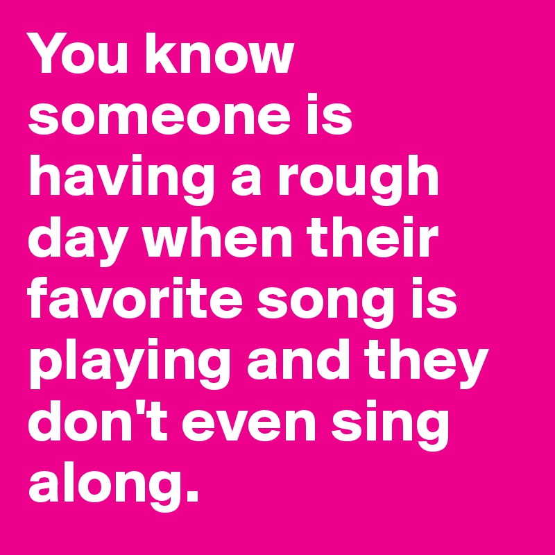 You know someone is having a rough day when their favorite song is playing and they don't even sing along. 