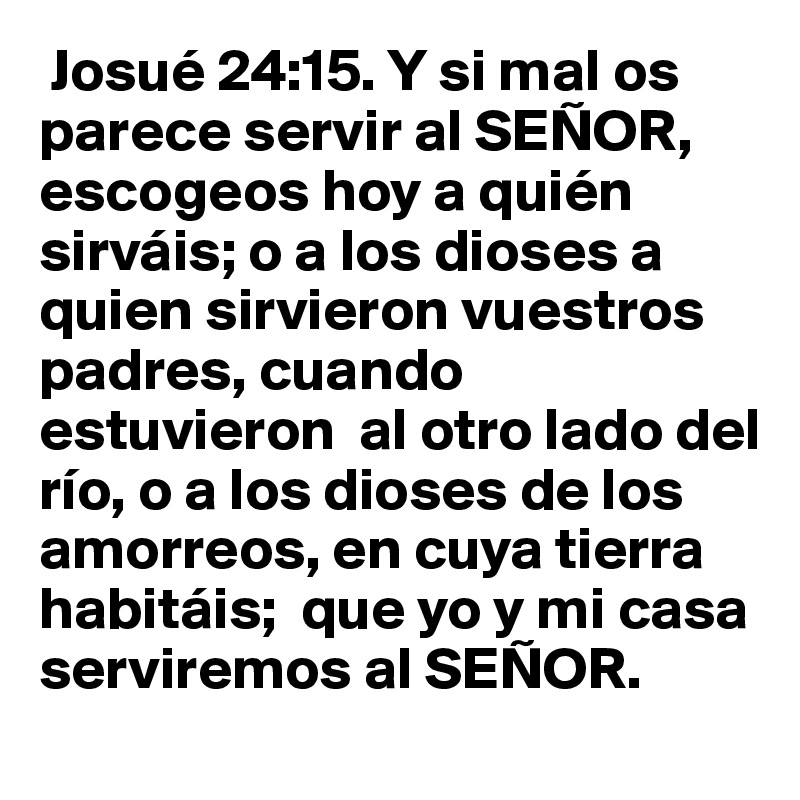  Josué 24:15. Y si mal os parece servir al SEÑOR, escogeos hoy a quién sirváis; o a los dioses a quien sirvieron vuestros padres, cuando estuvieron  al otro lado del río, o a los dioses de los amorreos, en cuya tierra habitáis;  que yo y mi casa serviremos al SEÑOR. 