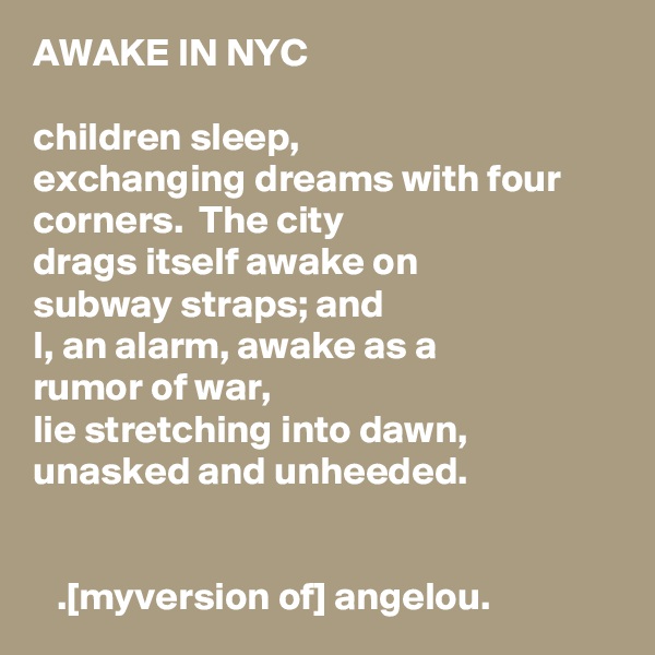 AWAKE IN NYC

children sleep,
exchanging dreams with four corners.  The city
drags itself awake on   
subway straps; and
I, an alarm, awake as a   
rumor of war,
lie stretching into dawn,   
unasked and unheeded.


   .[myversion of] angelou.