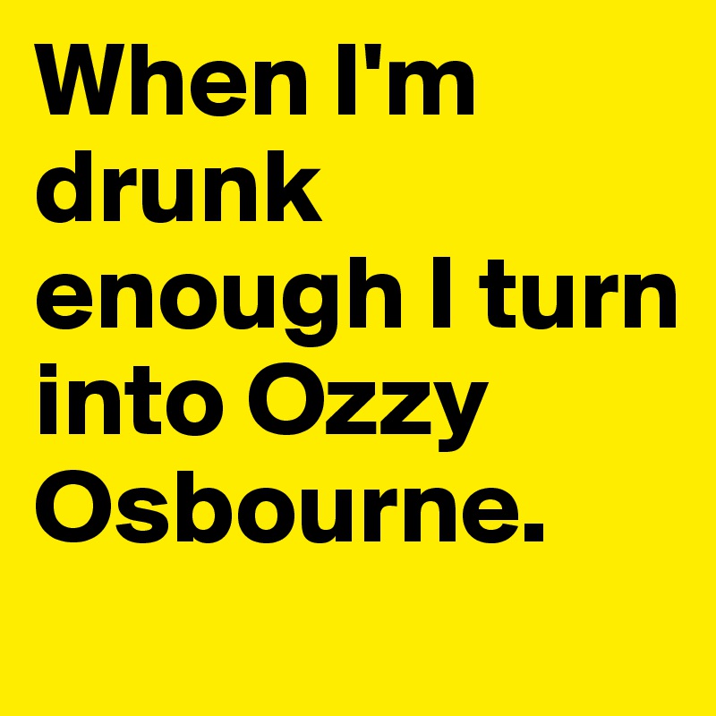 When I'm drunk enough I turn into Ozzy Osbourne.