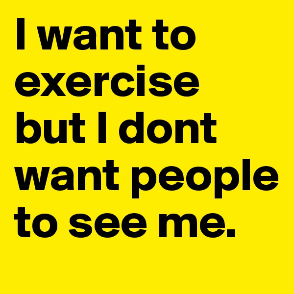 I want to exercise but I dont want people to see me. 