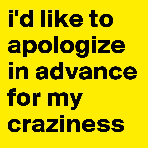 i'd like to apologize in advance for my craziness