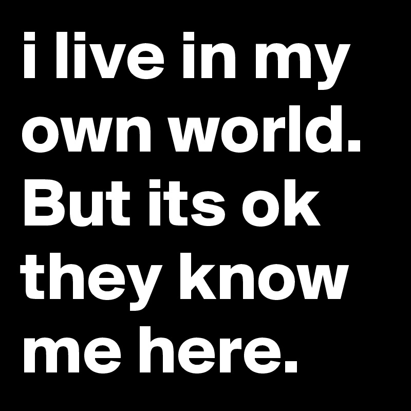 i live in my own world.
But its ok they know me here.