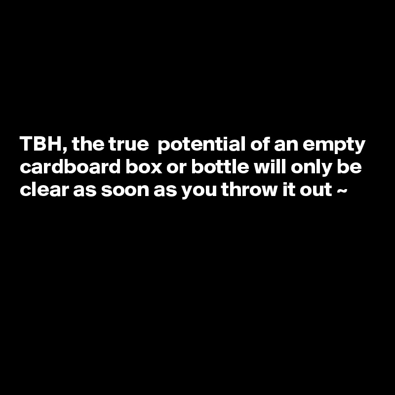 




TBH, the true  potential of an empty cardboard box or bottle will only be clear as soon as you throw it out ~ 






