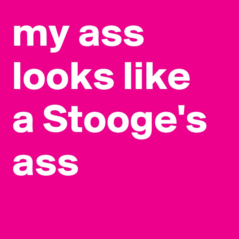 my ass looks like a Stooge's ass