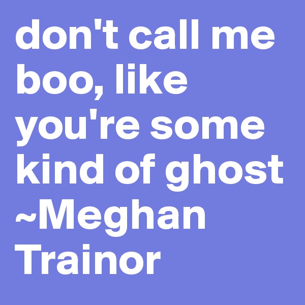 don't call me boo, like you're some kind of ghost
~Meghan Trainor