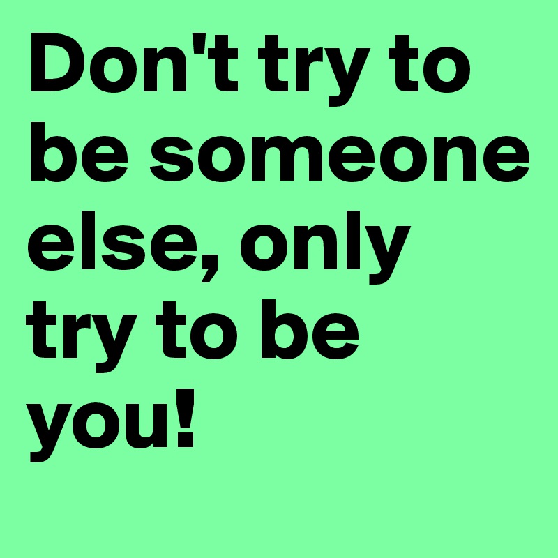 Don't try to be someone else, only try to be you!