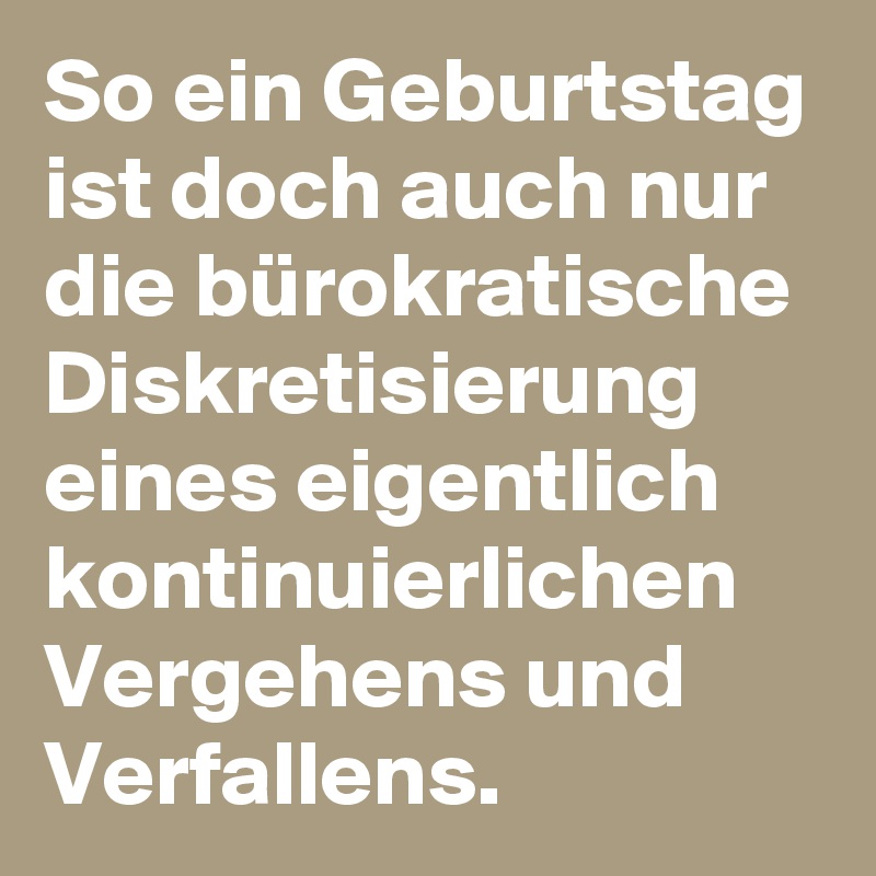 So ein Geburtstag ist doch auch nur die bürokratische Diskretisierung eines eigentlich kontinuierlichen Vergehens und Verfallens.