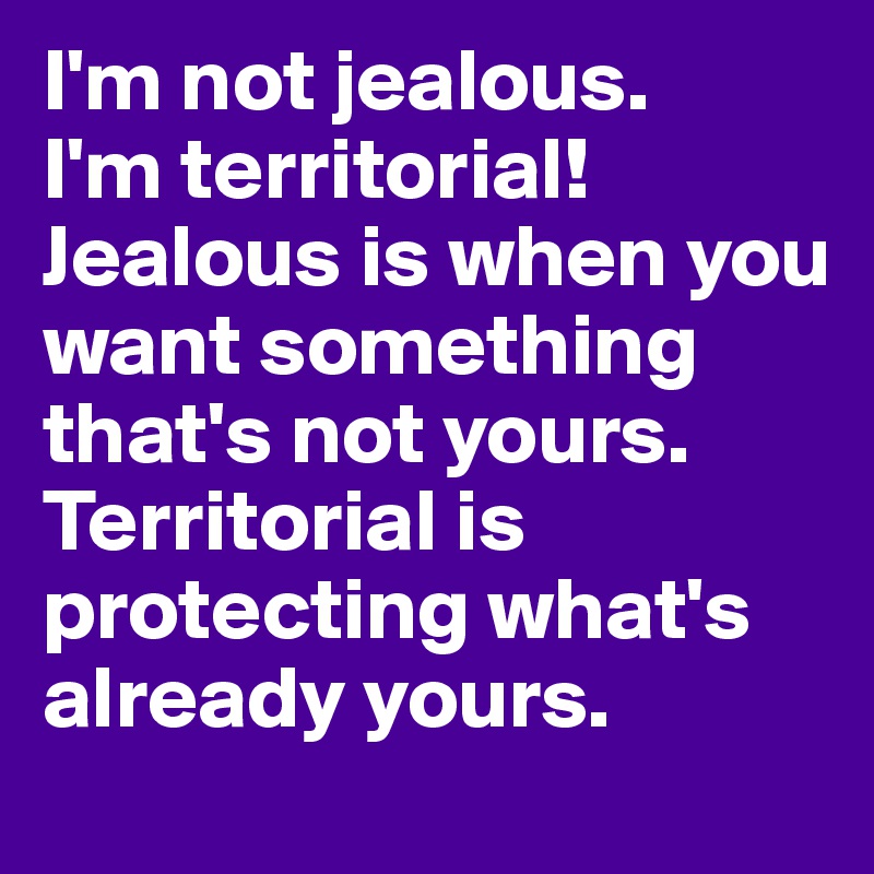 I'm not jealous.
I'm territorial!
Jealous is when you want something that's not yours.
Territorial is protecting what's already yours.