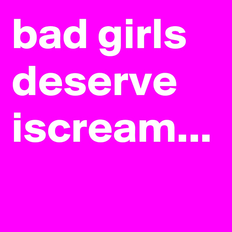 bad girls deserve iscream...