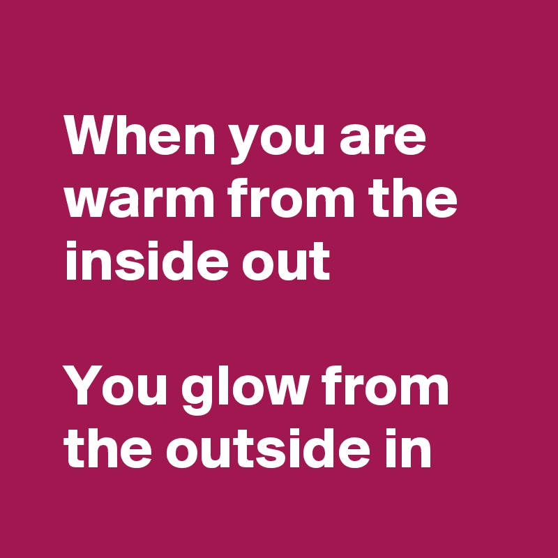 
   When you are 
   warm from the
   inside out 

   You glow from 
   the outside in
