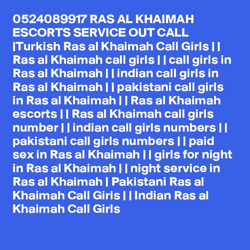 0524089917 RAS AL KHAIMAH ESCORTS SERVICE OUT CALL |Turkish Ras al Khaimah Call Girls | | Ras al Khaimah call girls | | call girls in Ras al Khaimah | | indian call girls in Ras al Khaimah | | pakistani call girls in Ras al Khaimah | | Ras al Khaimah escorts | | Ras al Khaimah call girls number | | indian call girls numbers | | pakistani call girls numbers | | paid sex in Ras al Khaimah | | girls for night in Ras al Khaimah | | night service in Ras al Khaimah | Pakistani Ras al Khaimah Call Girls | | Indian Ras al Khaimah Call Girls 